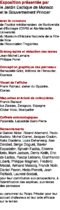 Zone de texte: Exposition prsente par le Jardin Exotique de Monacoet le Gouvernement Princieravec le concoursde lInstitut mditerranen  de Biodiversit et dԃcologie (CNRS et Aix-Marseille Universit)du Musum dHistoire Naturelle de la Ville de Nicede lAssociation TrogloritesScnographie et rdaction des textesJean-Michel LemairePhilippe PonelConception graphique des panneauxBernadette Griot, ditions de lAmourier, CoarazeVisuel de lafficheFrank Rainaut, atelier du Gypate, ContesMaquettes et clat de coloptresFranck Rainautlos Zarates, Zaragoza, EspagneOlivier Violo, MontpellierCoffrets entomologiquesPyramide, Labastide Saint-PierreRemerciements  Gabriel Alziar, Roland Allemand, Paolo Audisio, Michel Cornet, Jacques Coulon, Katia Diadma, Louis Deharveng, Alex Delobel, Serge Doguet, Xavier Espadaler, Sylvain Fadda, Etienne Iorio, Mark Judson, Denis Keith, Eric de Laclos, Pascal Leblanc, Gianfranco Liberti, Philippe Magnien, Frdric Mdail, Armand Matocq, Franck Nol, Daniel Pavon, Helio Pierotti, Jean Raffaldi, Laurent Soldati, pour leur contribution aux prospections,  lidentification des espces, aux textes des panneauxau personnel du Palais Princier pour leur accueil chaleureux et leur aide efficace sur le terrain.